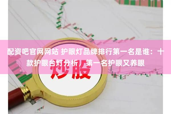 配资吧官网网站 护眼灯品牌排行第一名是谁：十款护眼台灯分析，第一名护眼又养眼