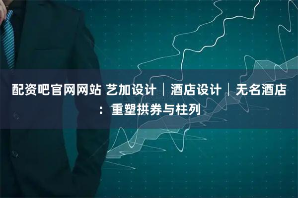 配资吧官网网站 艺加设计│酒店设计│无名酒店：重塑拱券与柱列