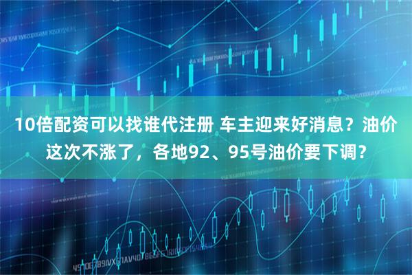 10倍配资可以找谁代注册 车主迎来好消息？油价这次不涨了，各地92、95号油价要下调？