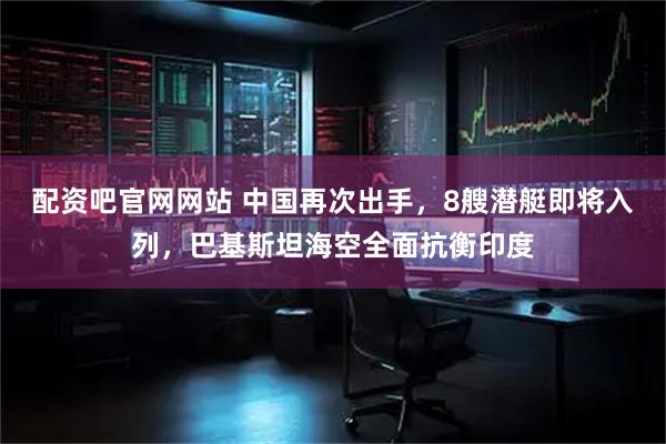 配资吧官网网站 中国再次出手，8艘潜艇即将入列，巴基斯坦海空全面抗衡印度