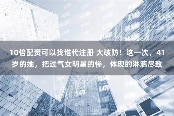 10倍配资可以找谁代注册 大破防!这一次,41岁的她,把过气女明星的惨,体现的淋漓尽致