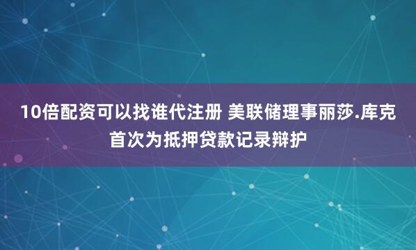 10倍配资可以找谁代注册 美联储理事丽莎.库克首次为抵押贷款记录辩护