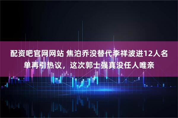 配资吧官网网站 焦泊乔没替代李祥波进12人名单再引热议,这次郭士强真没任人唯亲