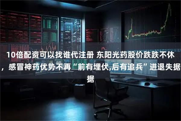 10倍配资可以找谁代注册 东阳光药股价跌跌不休，感冒神药优势不再“前有埋伏,后有追兵”进退失据