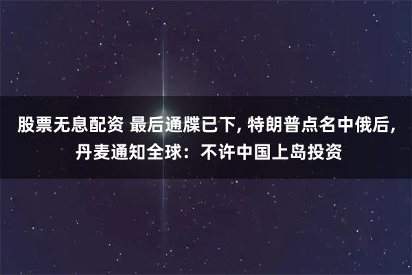 股票无息配资 最后通牒已下, 特朗普点名中俄后, 丹麦通知全球：不许中国上岛投资