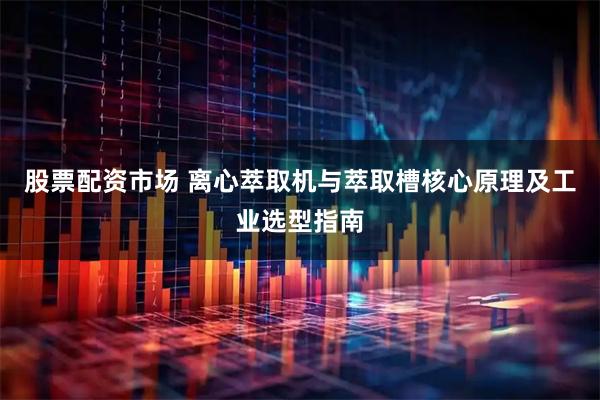 股票配资市场 离心萃取机与萃取槽核心原理及工业选型指南