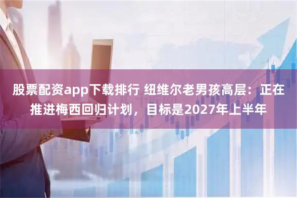 股票配资app下载排行 纽维尔老男孩高层：正在推进梅西回归计划，目标是2027年上半年