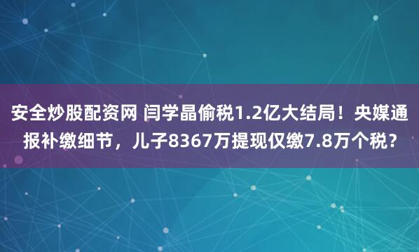 安全炒股配资网 闫学晶偷税1.2亿大结局！央媒通报补缴细节，儿子8367万提现仅缴7.8万个税？